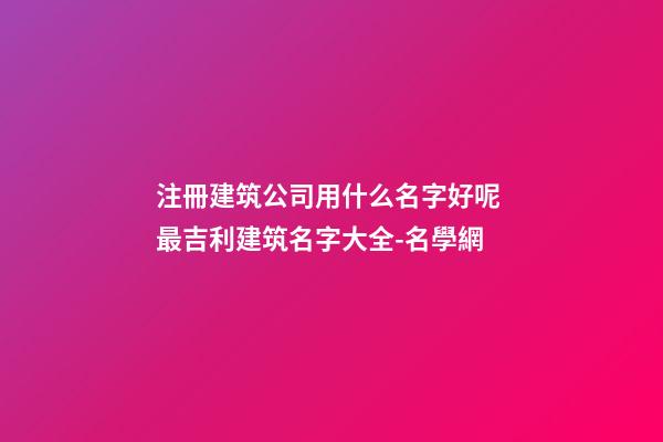 注冊建筑公司用什么名字好呢 最吉利建筑名字大全-名學網-第1張-公司起名-玄機派